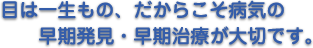 目は一生もの、だからこそ病気の早期発見・早期治療が大切です。